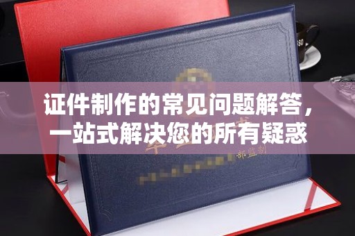 西城证件制作的常见问题解答，一站式解决您的所有疑惑